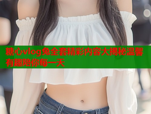 糖心vlog兔全套精彩内容大揭秘温馨有趣陪你每一天