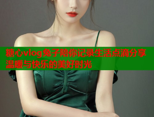 糖心vlog兔子陪你记录生活点滴分享温暖与快乐的美好时光