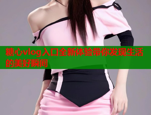 糖心vlog入口全新体验带你发现生活的美好瞬间