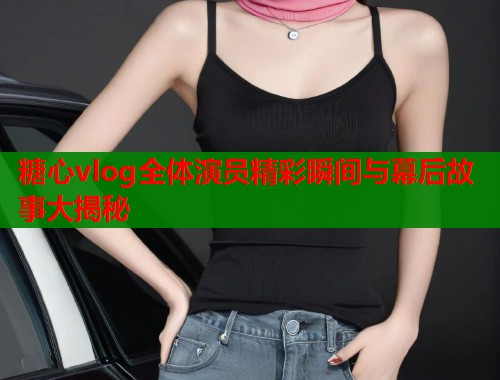 糖心vlog全体演员精彩瞬间与幕后故事大揭秘