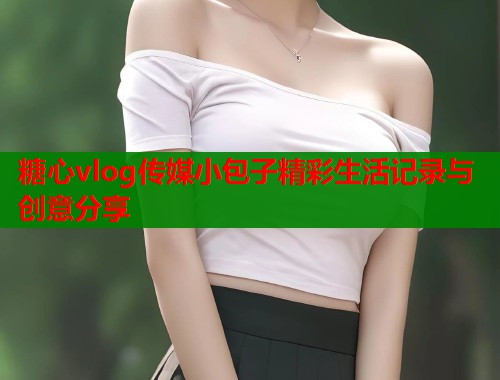糖心vlog传媒小包子精彩生活记录与创意分享