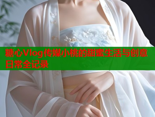 糖心Vlog传媒小桃的甜蜜生活与创意日常全记录