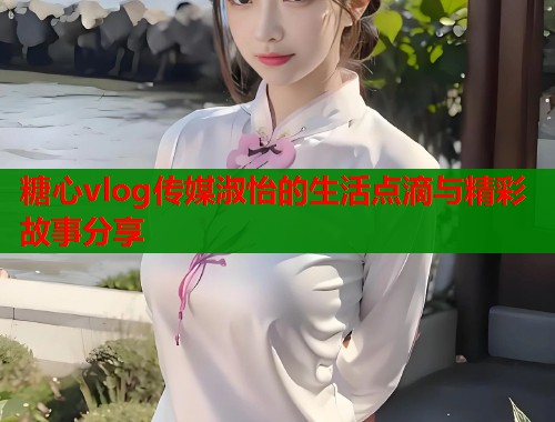 糖心vlog传媒淑怡的生活点滴与精彩故事分享