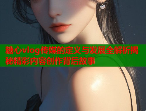 糖心vlog传媒的定义与发展全解析揭秘精彩内容创作背后故事