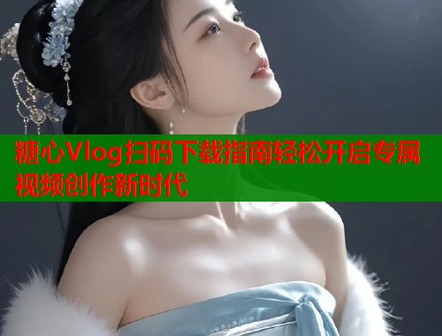 糖心Vlog扫码下载指南轻松开启专属视频创作新时代