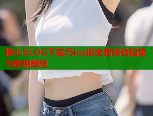 糖心VLOG下载汅ios版全新体验指南与使用教程