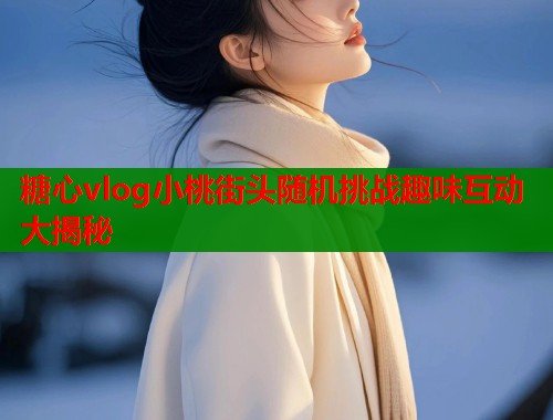 糖心vlog小桃街头随机挑战趣味互动大揭秘