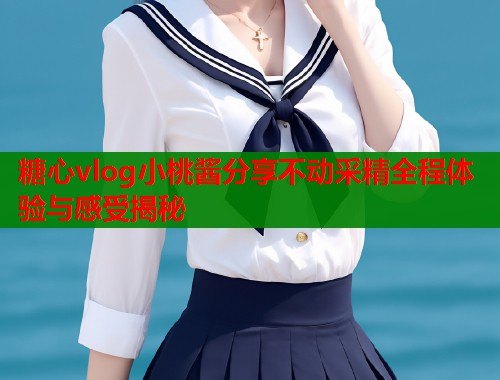 糖心vlog小桃酱分享不动采精全程体验与感受揭秘