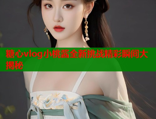 糖心vlog小桃酱全新挑战精彩瞬间大揭秘