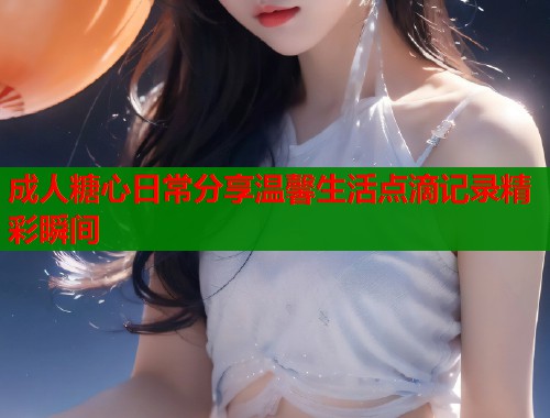 成人糖心日常分享温馨生活点滴记录精彩瞬间