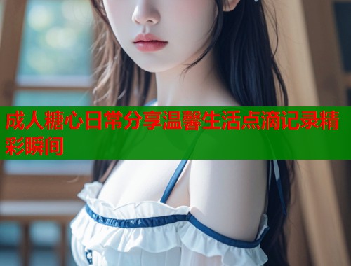 成人糖心日常分享温馨生活点滴记录精彩瞬间