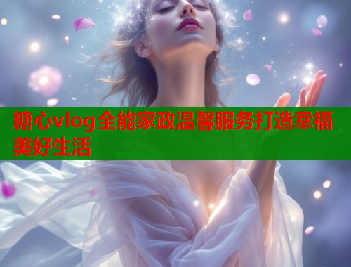 糖心vlog全能家政温馨服务打造幸福美好生活