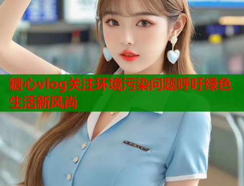 糖心vlog关注环境污染问题呼吁绿色生活新风尚