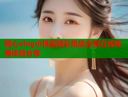 糖心vlog小桃酱精彩挑战全程在线观看体验分享