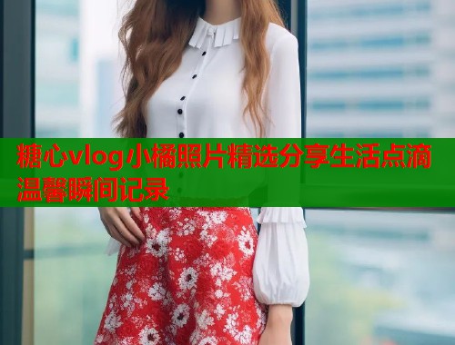 糖心vlog小橘照片精选分享生活点滴温馨瞬间记录
