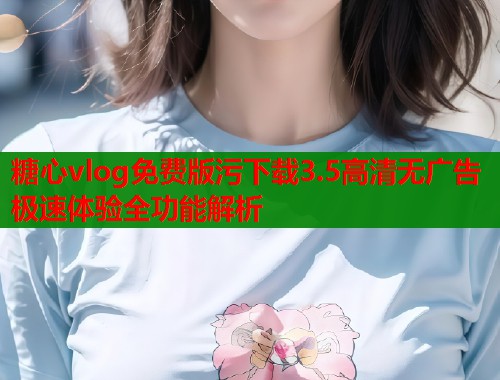 糖心vlog免费版污下载3.5高清无广告极速体验全功能解析