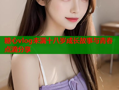 糖心vlog未满十八岁成长故事与青春点滴分享