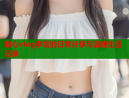 糖心vlog李雪的日常分享与温暖生活记录