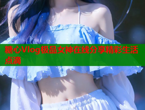 糖心Vlog极品女神在线分享精彩生活点滴