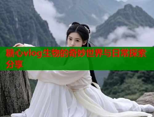 糖心vlog生物的奇妙世界与日常探索分享