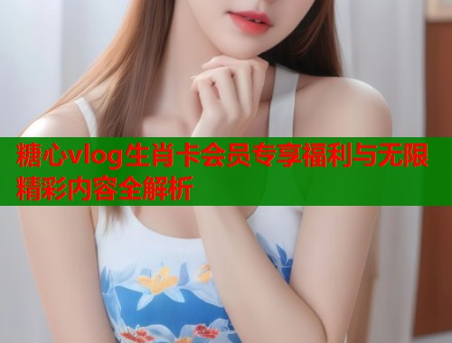 糖心vlog生肖卡会员专享福利与无限精彩内容全解析