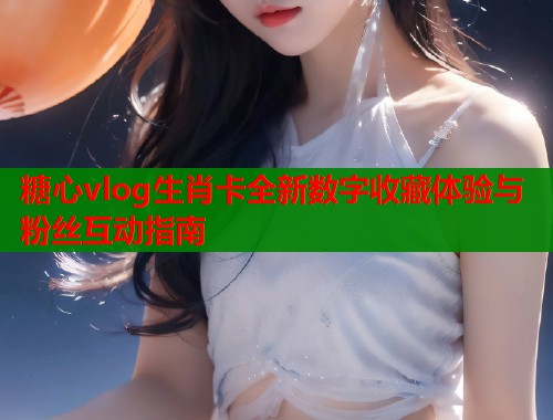 糖心vlog生肖卡全新数字收藏体验与粉丝互动指南