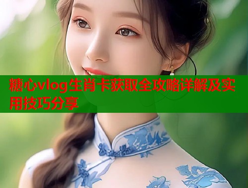 糖心vlog生肖卡获取全攻略详解及实用技巧分享