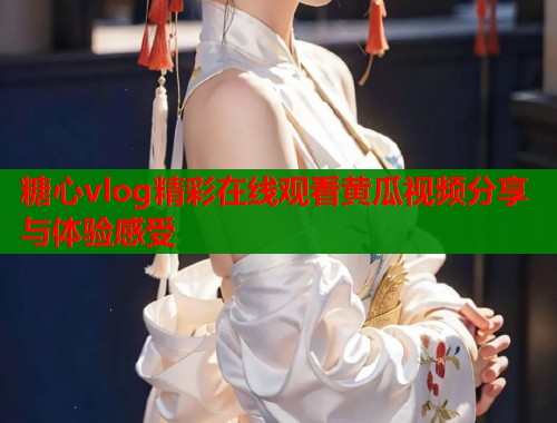 糖心vlog精彩在线观看黄瓜视频分享与体验感受