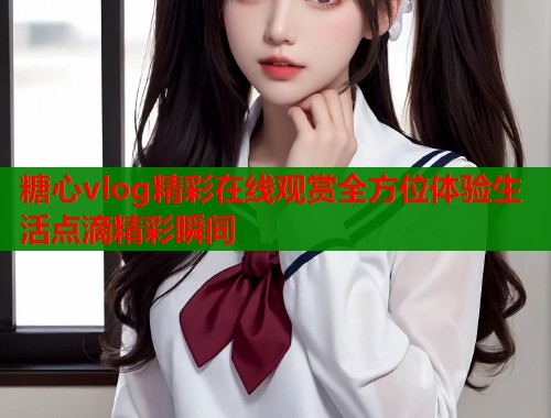 糖心vlog精彩在线观赏全方位体验生活点滴精彩瞬间