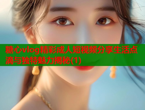 糖心vlog精彩成人短视频分享生活点滴与独特魅力揭秘(1)