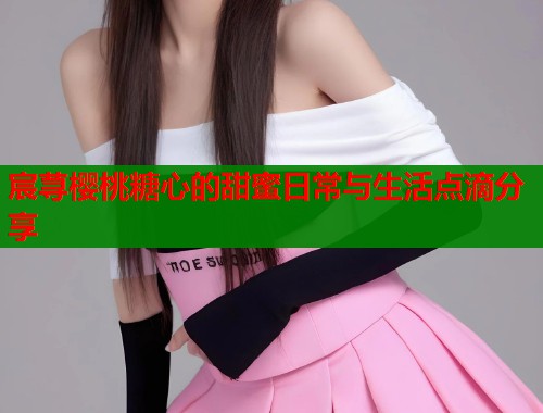 宸荨樱桃糖心的甜蜜日常与生活点滴分享