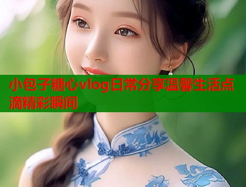 小包子糖心vlog日常分享温馨生活点滴精彩瞬间
