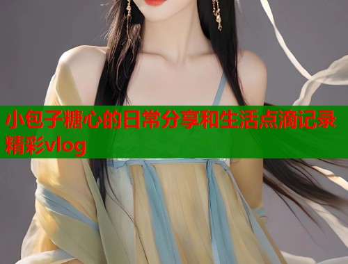 小包子糖心的日常分享和生活点滴记录精彩vlog