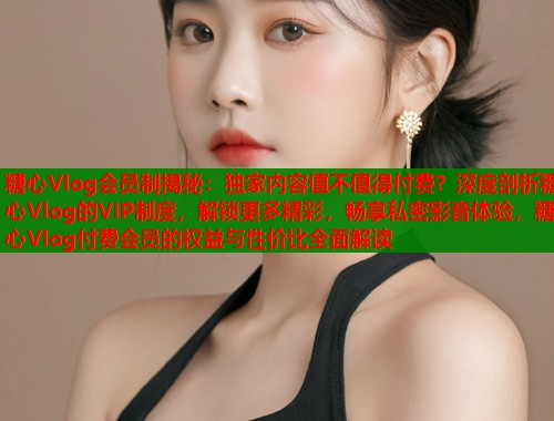 糖心Vlog会员制揭秘：独家内容值不值得付费？深度剖析糖心Vlog的VIP制度，解锁更多精彩，畅享私密影音体验，糖心Vlog付费会员的权益与性价比全面解读