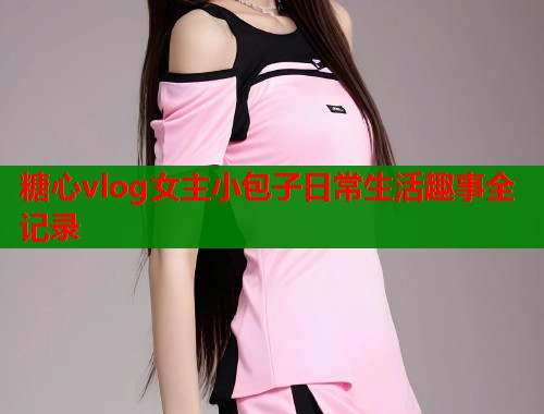 糖心vlog女主小包子日常生活趣事全记录