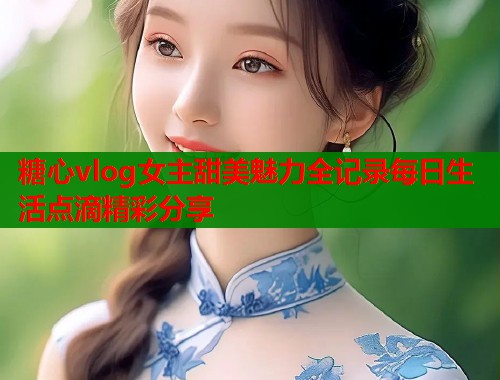 糖心vlog女主甜美魅力全记录每日生活点滴精彩分享