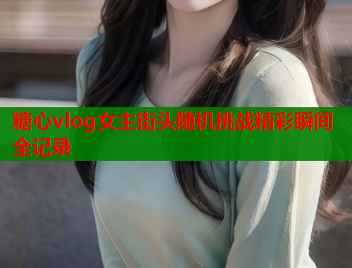 糖心vlog女主街头随机挑战精彩瞬间全记录 糖心vlog女主街头随机挑战精彩瞬间全记录