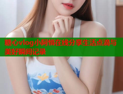 糖心vlog小阿悄在线分享生活点滴与美好瞬间记录 糖心vlog小阿悄在线分享生活点滴与美好瞬间记录