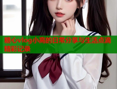 糖心vlog小高的日常分享与生活点滴精彩记录