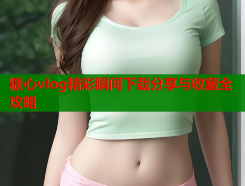 糖心vlog精彩瞬间下载分享与收藏全攻略 糖心vlog精彩瞬间下载分享与收藏全攻略