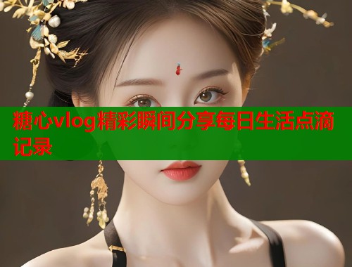 糖心vlog精彩瞬间分享每日生活点滴记录 糖心vlog精彩瞬间分享每日生活点滴记录