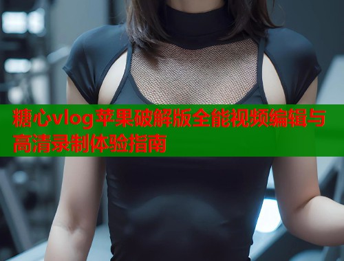糖心vlog苹果破解版全能视频编辑与高清录制体验指南