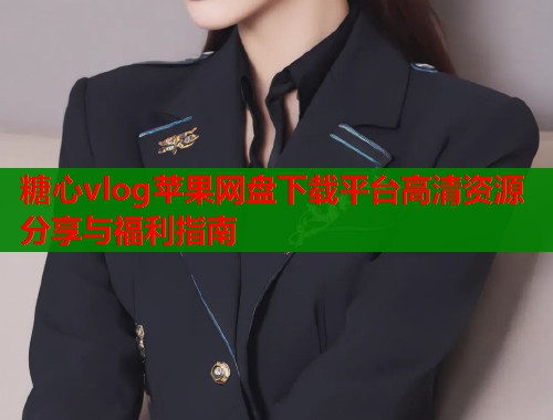 糖心vlog苹果网盘下载平台高清资源分享与福利指南 糖心vlog苹果网盘下载平台高清资源分享与福利指南