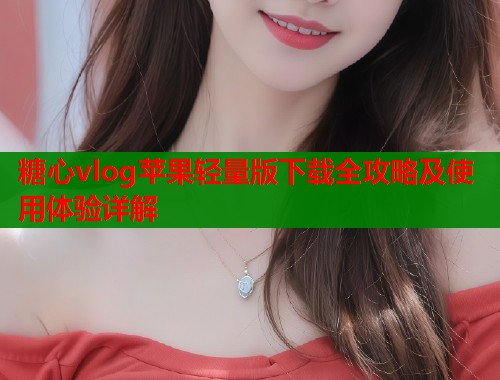 糖心vlog苹果轻量版下载全攻略及使用体验详解 糖心vlog苹果轻量版下载全攻略及使用体验详解