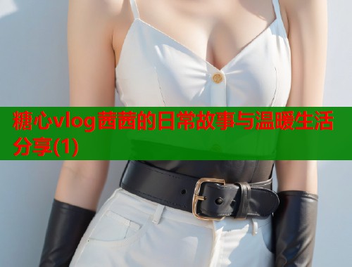 糖心vlog茜茜的日常故事与温暖生活分享(1)