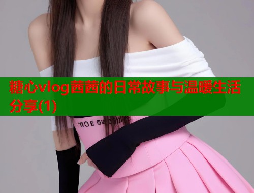 糖心vlog茜茜的日常故事与温暖生活分享(1)