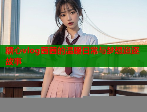 糖心vlog茜茜的温暖日常与梦想追逐故事