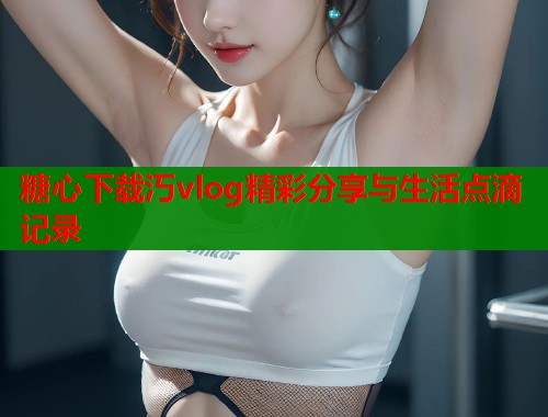 糖心下载汅vlog精彩分享与生活点滴记录 糖心下载汅vlog精彩分享与生活点滴记录