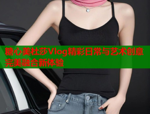 糖心美杜莎Vlog精彩日常与艺术创意完美融合新体验 糖心美杜莎Vlog精彩日常与艺术创意完美融合新体验