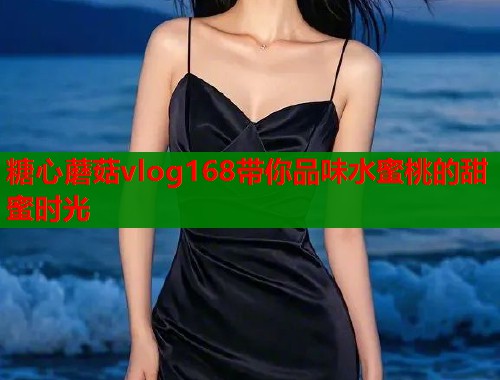糖心蘑菇vlog168带你品味水蜜桃的甜蜜时光 糖心蘑菇vlog168带你品味水蜜桃的甜蜜时光